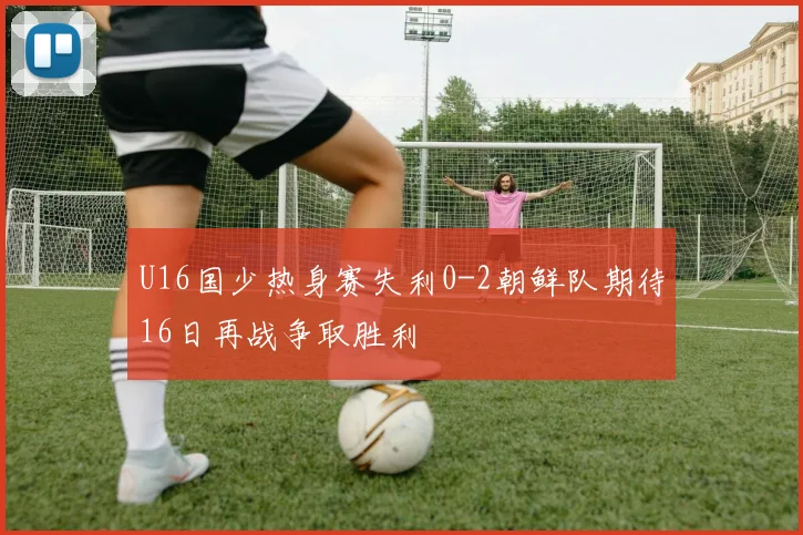 U16国少热身赛失利0-2朝鲜队期待16日再战争取胜利