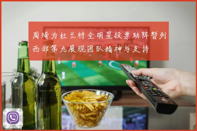 周琦为杜兰特全明星投票助阵暂列西部第九展现团队精神与支持