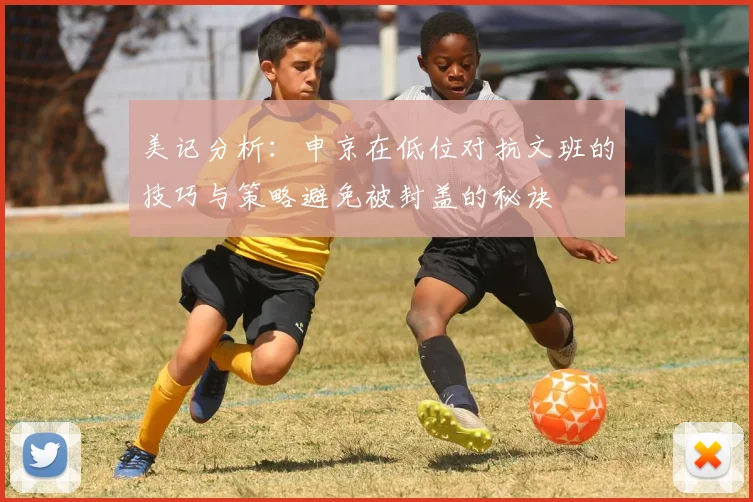 美记分析：申京在低位对抗文班的技巧与策略避免被封盖的秘诀