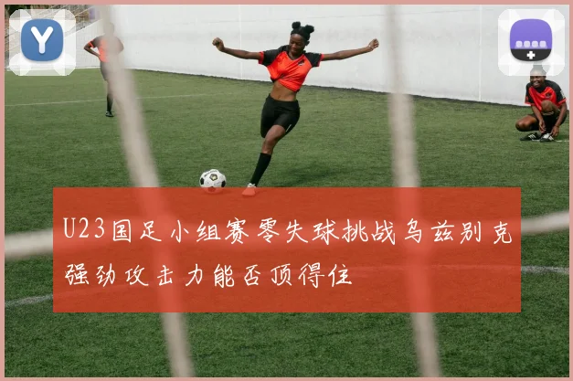 U23国足小组赛零失球挑战乌兹别克强劲攻击力能否顶得住