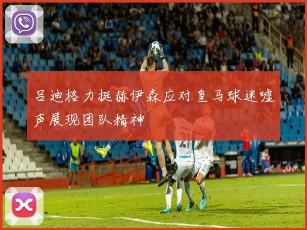 吕迪格力挺赫伊森应对皇马球迷嘘声展现团队精神