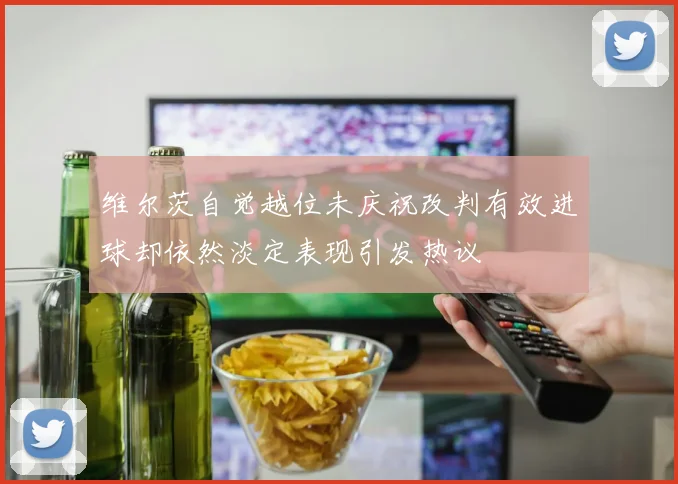 维尔茨自觉越位未庆祝改判有效进球却依然淡定表现引发热议