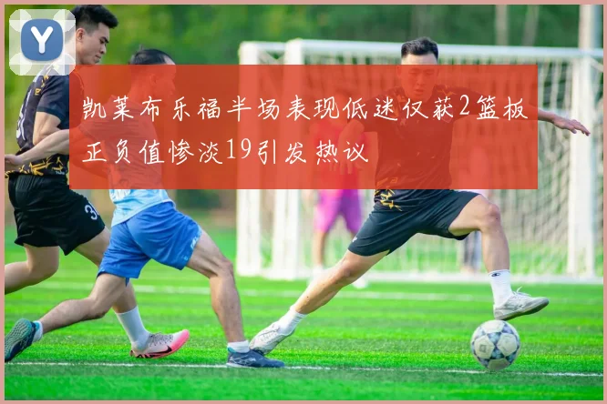 凯莱布乐福半场表现低迷仅获2篮板正负值惨淡19引发热议