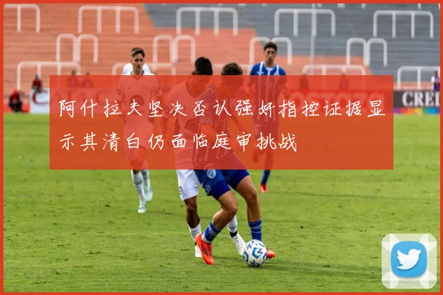 阿什拉夫坚决否认强奸指控证据显示其清白仍面临庭审挑战