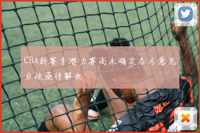 CBA新赛季潜力赛尚未确定各方意见分歧亟待解决