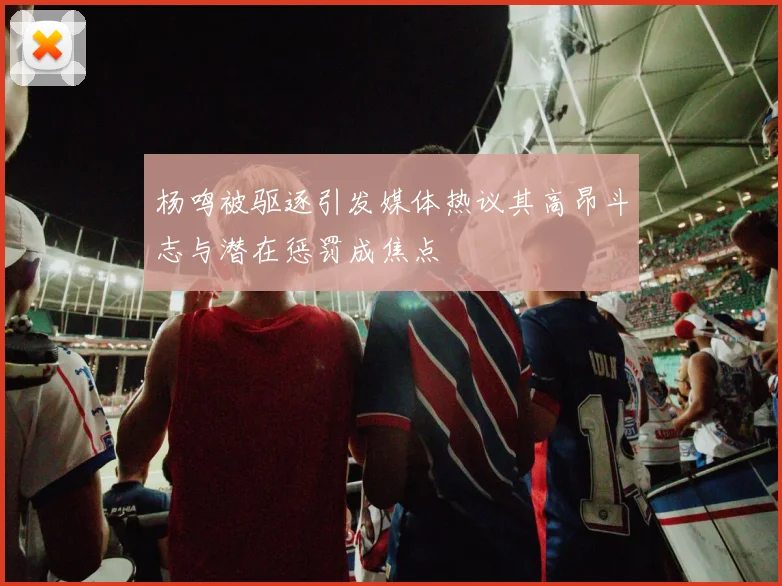 杨鸣被驱逐引发媒体热议其高昂斗志与潜在惩罚成焦点