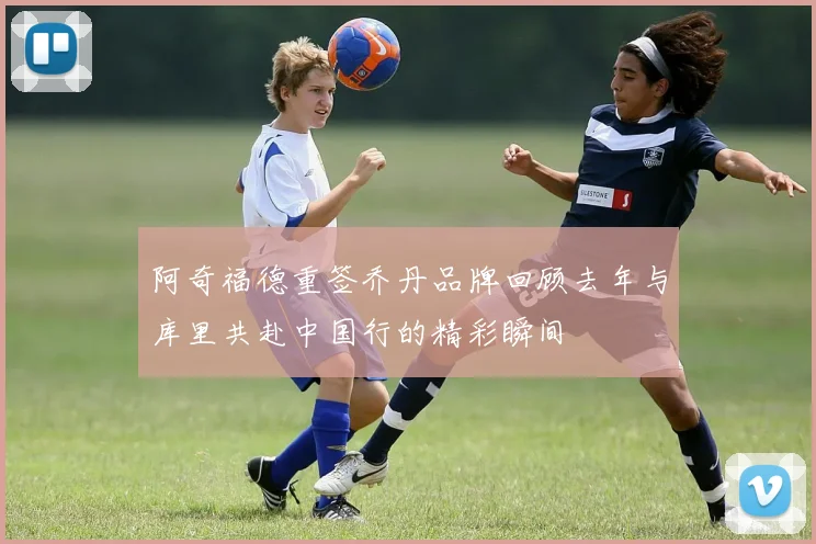 阿奇福德重签乔丹品牌回顾去年与库里共赴中国行的精彩瞬间