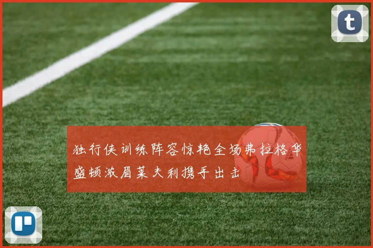 独行侠训练阵容惊艳全场弗拉格华盛顿浓眉莱夫利携手出击