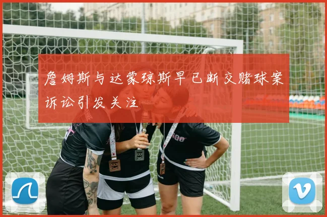 詹姆斯与达蒙琼斯早已断交赌球案诉讼引发关注