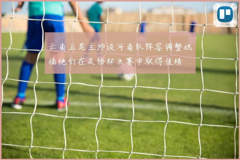 云南玉昆主帅谈河南队阵容调整祝福他们在足协杯决赛中取得佳绩