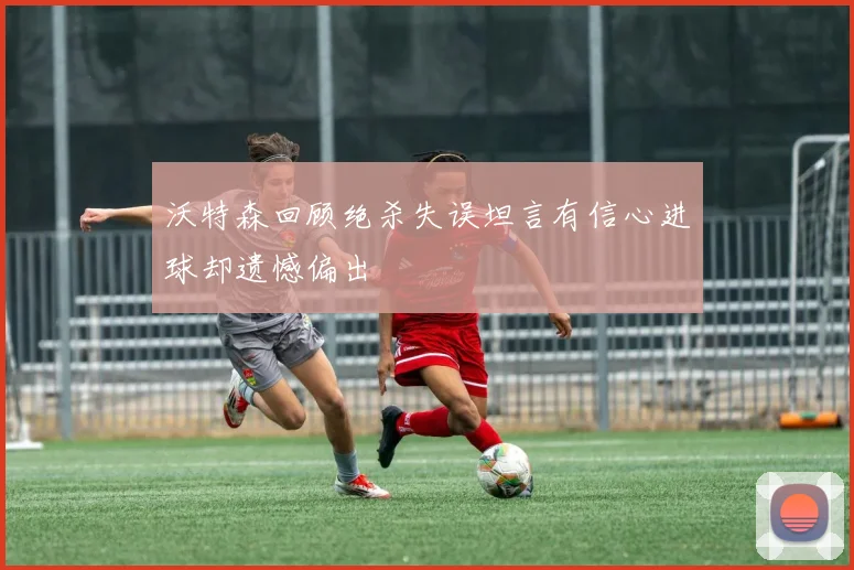 沃特森回顾绝杀失误坦言有信心进球却遗憾偏出