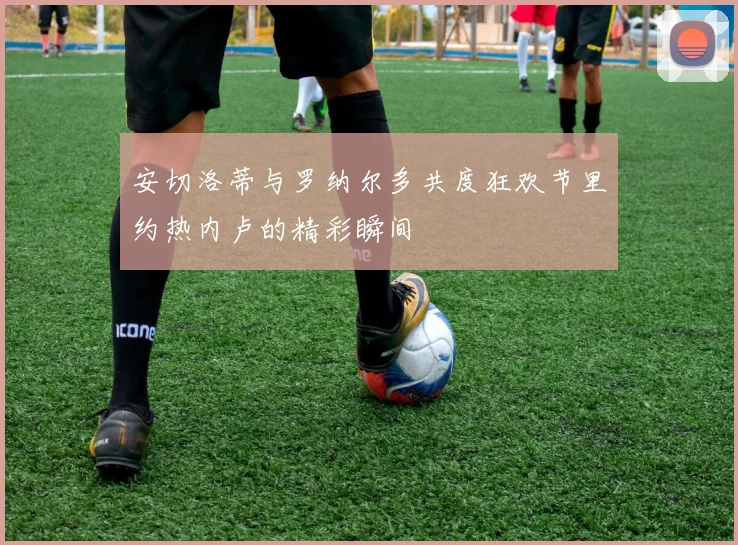 安切洛蒂与罗纳尔多共度狂欢节里约热内卢的精彩瞬间