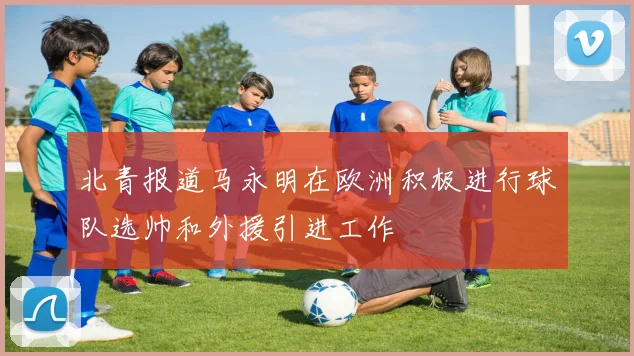 北青报道马永明在欧洲积极进行球队选帅和外援引进工作