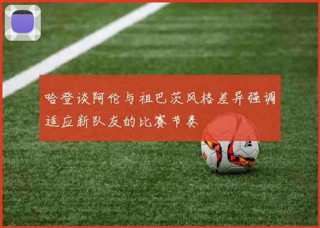 哈登谈阿伦与祖巴茨风格差异强调适应新队友的比赛节奏