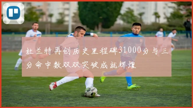 杜兰特再创历史里程碑31000分与三分命中数双双突破成就辉煌