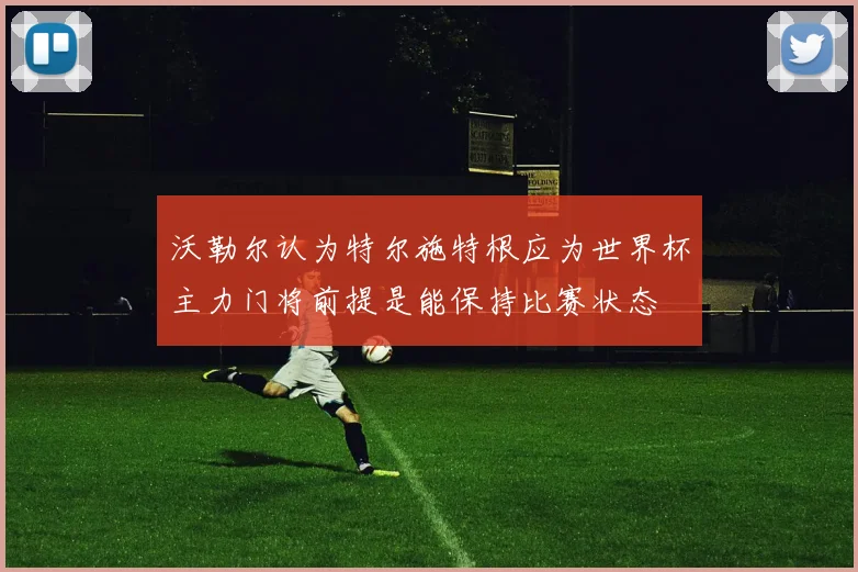 沃勒尔认为特尔施特根应为世界杯主力门将前提是能保持比赛状态
