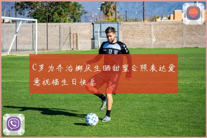 C罗为乔治娜庆生晒甜蜜合照表达爱意祝福生日快乐