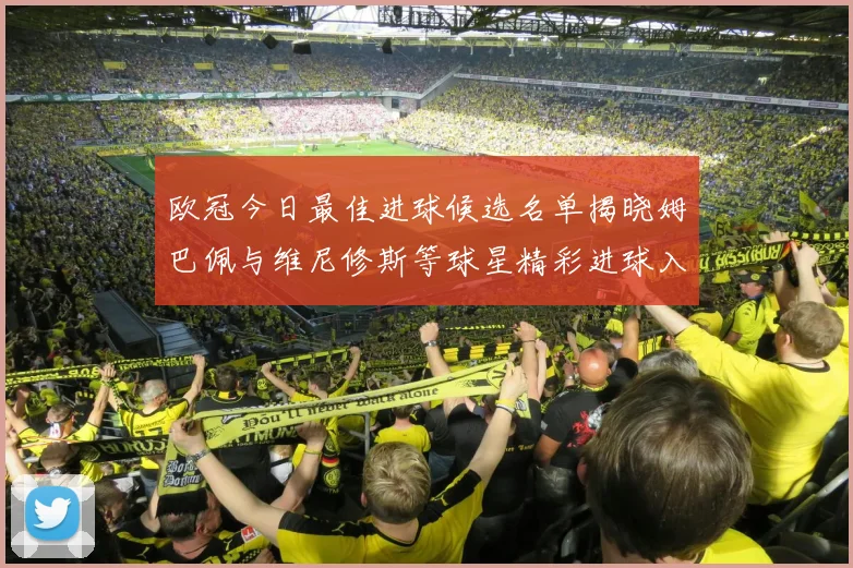 欧冠今日最佳进球候选名单揭晓姆巴佩与维尼修斯等球星精彩进球入围
