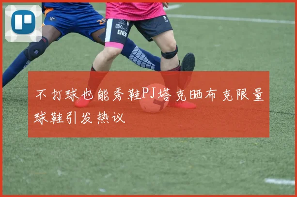 不打球也能秀鞋PJ塔克晒布克限量球鞋引发热议