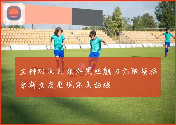 女神对决瓦尔加黑丝魅力无限胡梅尔斯女友展现完美曲线