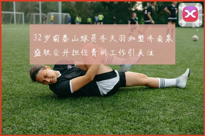 32岁前泰山球员齐天羽加盟济南泉盛联合并担任青训工作引关注
