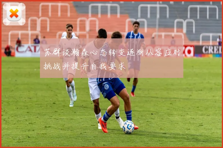 苏群谈瀚森心态转变逐渐从容应对挑战并提升自我要求
