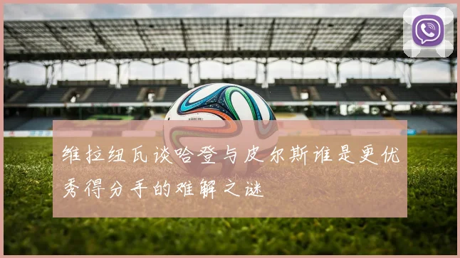 维拉纽瓦谈哈登与皮尔斯谁是更优秀得分手的难解之谜