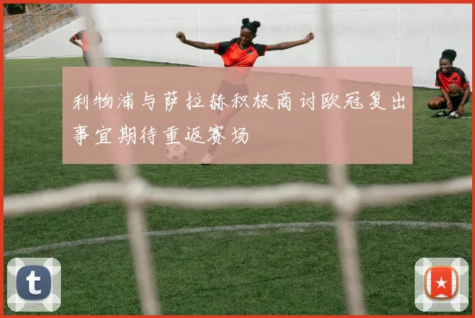 利物浦与萨拉赫积极商讨欧冠复出事宜期待重返赛场