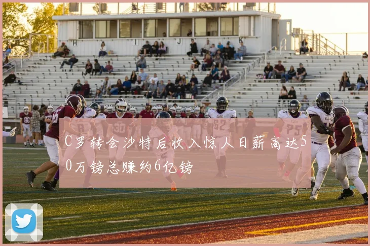 C罗转会沙特后收入惊人日薪高达50万镑总赚约6亿镑