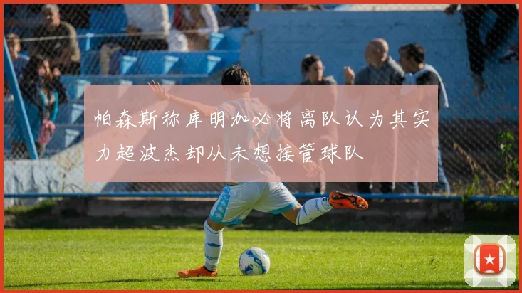 帕森斯称库明加必将离队认为其实力超波杰却从未想接管球队