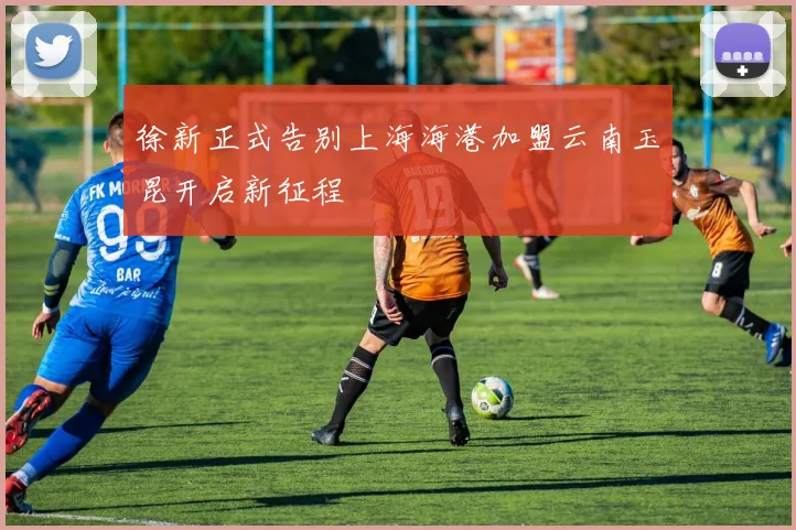徐新正式告别上海海港加盟云南玉昆开启新征程