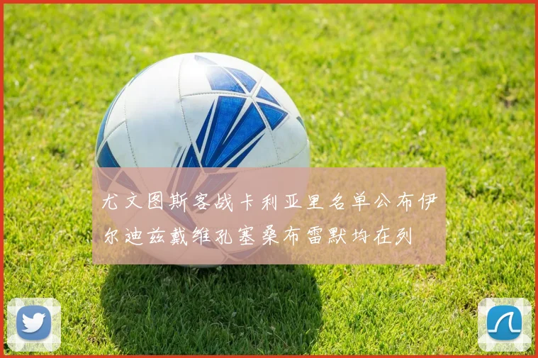 尤文图斯客战卡利亚里名单公布伊尔迪兹戴维孔塞桑布雷默均在列