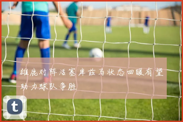 雄鹿对阵活塞库兹马状态回暖有望助力球队争胜