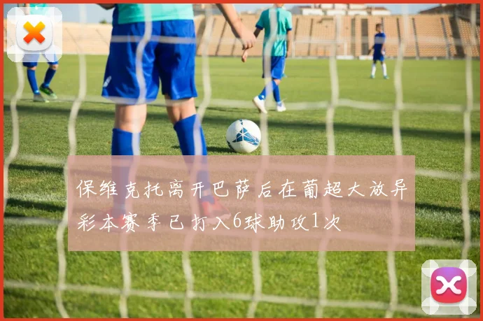 保维克托离开巴萨后在葡超大放异彩本赛季已打入6球助攻1次