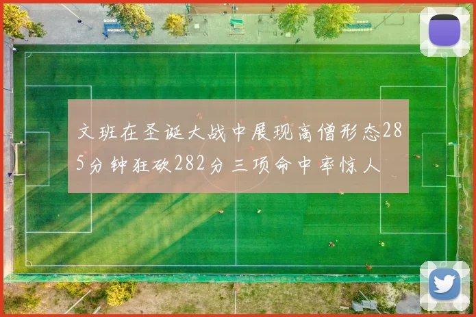 文班在圣诞大战中展现高僧形态285分钟狂砍282分三项命中率惊人